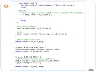 242
case SAPICB_START_CNF:
SAPI_StartConfirm( ((sapi_CbackEvent_t *)pMsg)->hdr.status );
break;
default:
// User messages should be handled by user or passed to the application
if ( pMsg->event >= ZB_USER_MSG ) {
}
break;
}
// Release the memory
osal_msg_deallocate( (uint8 *) pMsg );
// Next
pMsg = (osal_event_hdr_t *) osal_msg_receive( task_id );
}
// Return unprocessed events
return (events ^ SYS_EVENT_MSG);
}
if ( events & ZB_ALLOW_BIND_TIMER ) {
afSetMatch(sapi_epDesc.simpleDesc->EndPoint, FALSE);
return (events ^ ZB_ALLOW_BIND_TIMER);
}
if ( events & ZB_BIND_TIMER ) {
// Send bind confirm callback to application
SAPI_BindConfirm( sapi_bindInProgress, ZB_TIMEOUT );
sapi_bindInProgress = 0xffff;
return (events ^ ZB_BIND_TIMER);
}
 