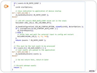 243
if ( events & ZB_ENTRY_EVENT )
{
uint8 startOptions;
// Give indication to application of device startup
#if ( SAPI_CB_FUNC )
zb_HandleOsalEvent( ZB_ENTRY_EVENT );
#endif
// LED off cancels HOLD_AUTO_START blink set in the stack
HalLedSet (HAL_LED_4, HAL_LED_MODE_OFF);
zb_ReadConfiguration( ZCD_NV_STARTUP_OPTION, sizeof(uint8), &startOptions );
if ( startOptions & ZCD_STARTOPT_AUTO_START ) {
zb_StartRequest();
} else {
// blink leds and wait for external input to config and restart
HalLedBlink(HAL_LED_2, 0, 50, 500);
}
return (events ^ ZB_ENTRY_EVENT );
}
// This must be the last event to be processed
if ( events & ( ZB_USER_EVENTS ) ) {
// User events are passed to the application
#if ( SAPI_CB_FUNC )
zb_HandleOsalEvent( events );
#endif
// Do not return here, return 0 later
}
// Discard unknown events
return 0;
}
 