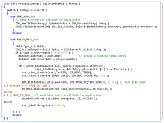 244
void SAPI_ProcessZDOMsgs( zdoIncomingMsg_t *inMsg )
{
switch ( inMsg->clusterID )
{
case NWK_addr_rsp:
{ // Send find device callback to application
ZDO_NwkIEEEAddrResp_t *pNwkAddrRsp = ZDO_ParseAddrRsp( inMsg );
SAPI_FindDeviceConfirm( ZB_IEEE_SEARCH, (uint8*)&pNwkAddrRsp->nwkAddr, pNwkAddrRsp->extAddr );
}
break;
case Match_Desc_rsp:
{
zAddrType_t dstAddr;
ZDO_ActiveEndpointRsp_t *pRsp = ZDO_ParseEPListRsp( inMsg );
if ( sapi_bindInProgress != 0xffff ) {
dstAddr.addrMode = Addr16Bit; // Create a binding table entry
dstAddr.addr.shortAddr = pRsp->nwkAddr;
if ( APSME_BindRequest( sapi_epDesc.simpleDesc->EndPoint,
sapi_bindInProgress, &dstAddr, pRsp->epList[0] ) == ZSuccess ) {
osal_stop_timerEx(sapi_TaskID, ZB_BIND_TIMER);
osal_start_timerEx( ZDAppTaskID, ZDO_NWK_UPDATE_NV, 250 );
ZDP_IEEEAddrReq( pRsp->nwkAddr, ZDP_ADDR_REQTYPE_SINGLE, 0, 0 ); // Find IEEE addr
#if defined ( MT_SAPI_CB_FUNC )
zb_MTCallbackBindConfirm( sapi_bindInProgress, ZB_SUCCESS );
#endif
#if ( SAPI_CB_FUNC ) // Send bind confirm callback to application
zb_BindConfirm( sapi_bindInProgress, ZB_SUCCESS );
#endif
sapi_bindInProgress = 0xffff;
} } }
break;
} }
 