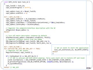 245
void SAPI_Init( byte task_id )
{
sapi_TaskID = task_id;
sapi_bindInProgress = 0xffff;
sapi_epDesc.task_id = &sapi_TaskID;
sapi_epDesc.endPoint = 0;
#if ( SAPI_CB_FUNC )
sapi_epDesc.endPoint = zb_SimpleDesc.EndPoint;
sapi_epDesc.task_id = &sapi_TaskID;
sapi_epDesc.simpleDesc = (SimpleDescriptionFormat_t *)&zb_SimpleDesc;
sapi_epDesc.latencyReq = noLatencyReqs;
// Register the endpoint/interface description with the AF
afRegister( &sapi_epDesc );
#endif
// Turn off match descriptor response by default
afSetMatch(sapi_epDesc.simpleDesc->EndPoint, FALSE);
// Register callback evetns from the ZDApp
ZDO_RegisterForZDOMsg( sapi_TaskID, NWK_addr_rsp );
ZDO_RegisterForZDOMsg( sapi_TaskID, Match_Desc_rsp );
#if ( SAPI_CB_FUNC )
#if (defined HAL_KEY) && (HAL_KEY == TRUE)
// Register for HAL events
RegisterForKeys( sapi_TaskID );
if ( HalKeyRead () == HAL_KEY_SW_5) {
// If SW5 is pressed and held while powerup, force auto-start and nv-restore off and reset
uint8 startOptions = ZCD_STARTOPT_CLEAR_STATE | ZCD_STARTOPT_CLEAR_CONFIG;
zb_WriteConfiguration( ZCD_NV_STARTUP_OPTION, sizeof(uint8), &startOptions );
zb_SystemReset();
}
#endif // HAL_KEY
// Set an event to start the application
osal_set_event(task_id, ZB_ENTRY_EVENT);
#endif
}
 