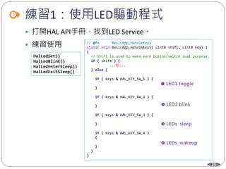 25
練習1：使用LED驅動程式
 打開HAL API手冊，找到LED Service。
 練習使用
HalLedSet()
HalLedBlink()
HalLedEnterSleep()
HalLedExitSleep()
// @fn BasicApp_HandleKeys
static void BasicApp_HandleKeys( uint8 shift, uint8 keys )
{
// Shift is used to make each button/switch dual purpose.
if ( shift ) {
...略...
} else {
if ( keys & HAL_KEY_SW_1 ) {
}
if ( keys & HAL_KEY_SW_2 ) {
}
if ( keys & HAL_KEY_SW_3 ) {
}
if ( keys & HAL_KEY_SW_4 )
{
}
}
}
 