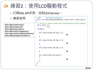 26
練習2：使用LCD驅動程式
 打開HAL API手冊，找到LCD Service。
 練習使用
HalLcdWriteString()
HalLcdWriteValue()
HalLcdWriteScreen()
HalLcdWriteStringValue()
HalLcdWriteStringValueValue()
HalLcdDisplayPercentBar()
// @fn BasicApp_HandleKeys
static void BasicApp_HandleKeys( uint8 shift, uint8 keys )
{
// Shift is used to make each button/switch dual purpose.
if ( shift ) {
...略...
} else {
if ( keys & HAL_KEY_SW_1 ) {
}
if ( keys & HAL_KEY_SW_2 ) {
}
if ( keys & HAL_KEY_SW_3 ) {
}
if ( keys & HAL_KEY_SW_4 )
{
}
}
}
 