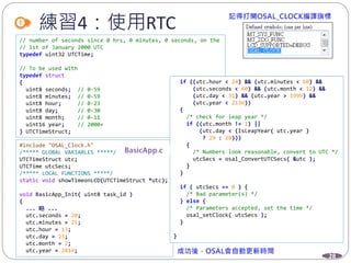 28
練習4：使用RTC
// number of seconds since 0 hrs, 0 minutes, 0 seconds, on the
// 1st of January 2000 UTC
typedef uint32 UTCTime;
// To be used with
typedef struct
{
uint8 seconds; // 0-59
uint8 minutes; // 0-59
uint8 hour; // 0-23
uint8 day; // 0-30
uint8 month; // 0-11
uint16 year; // 2000+
} UTCTimeStruct;
#include "OSAL_Clock.h"
/***** GLOBAL VARIABLES *****/
UTCTimeStruct utc;
UTCTime utcSecs;
/***** LOCAL FUNCTIONS *****/
static void showTimeonLCD(UTCTimeStruct *utc);
void BasicApp_Init( uint8 task_id )
{
... 略 ...
utc.seconds = 20;
utc.minutes = 25;
utc.hour = 13;
utc.day = 23;
utc.month = 2;
utc.year = 2014;
if ((utc.hour < 24) && (utc.minutes < 60) &&
(utc.seconds < 60) && (utc.month < 12) &&
(utc.day < 31) && (utc.year > 1999) &&
(utc.year < 2136))
{
/* check for leap year */
if ((utc.month != 1) ||
(utc.day < (IsLeapYear( utc.year )
? 29 : 28)))
{
/* Numbers look reasonable, convert to UTC */
utcSecs = osal_ConvertUTCSecs( &utc );
}
}
if ( utcSecs == 0 ) {
/* Bad parameter(s) */
} else {
/* Parameters accepted, set the time */
osal_setClock( utcSecs );
}
}
 