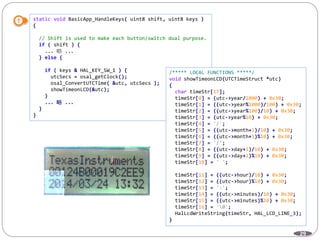 29
static void BasicApp_HandleKeys( uint8 shift, uint8 keys )
{
// Shift is used to make each button/switch dual purpose.
if ( shift ) {
... 略 ...
} else {
if ( keys & HAL_KEY_SW_1 ) {
utcSecs = osal_getClock();
osal_ConvertUTCTime( &utc, utcSecs );
showTimeonLCD(&utc);
}
... 略 ...
}
}
/***** LOCAL FUNCTIONS *****/
void showTimeonLCD(UTCTimeStruct *utc)
{
char timeStr[17];
timeStr[0] = (utc->year/1000) + 0x30;
timeStr[1] = ((utc->year%1000)/100) + 0x30;
timeStr[2] = ((utc->year%100)/10) + 0x30;
timeStr[3] = (utc->year%10) + 0x30;
timeStr[4] = '/';
timeStr[5] = ((utc->month+1)/10) + 0x30;
timeStr[6] = ((utc->month+1)%10) + 0x30;
timeStr[7] = '/';
timeStr[8] = ((utc->day+1)/10) + 0x30;
timeStr[9] = ((utc->day+1)%10) + 0x30;
timeStr[10] = ' ';
timeStr[11] = ((utc->hour)/10) + 0x30;
timeStr[12] = ((utc->hour)%10) + 0x30;
timeStr[13] = ':';
timeStr[14] = ((utc->minutes)/10) + 0x30;
timeStr[15] = ((utc->minutes)%10) + 0x30;
timeStr[16] = '0';
HalLcdWriteString(timeStr, HAL_LCD_LINE_3);
}
 