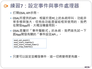 33
練習7：設定事件與事件處理器
 打開OSAL API手冊。
 OSAL所提供的API，相當於是PC上的系統呼叫，功能非
常多樣與強大，但有些功能是留給框架使用的，我們
在開發App時，大概沒機會用到。
 OSAL是屬於「事件驅動式」的系統，我們首先試一下
跟App開發有關的「事件設定API」。
 只要可以設定並觸發事件，這一切將變得更有趣。
osal_set_event()
osal_start_timerEx()
osal_start_reload_timer()
osal_stop_timerEx()
 