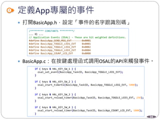 34
定義App專屬的事件
 打開BasicApp.h，設定「事件的名字跟識別碼」
 BasicApp.c：在按鍵處理函式調用OSAL的API來觸發事件。
/********* CONSTANTS *********/
... 略 ...
// Application Events (OSAL) - These are bit weighted definitions.
#define BasicApp_SEND_MSG_EVT 0x0001
#define BasicApp_TOGGLE_LED1_EVT 0x0001
#define BasicApp_TOGGLE_LED2_EVT 0x0002
#define BasicApp_TOGGLE_LED3_EVT 0x0004
#define BasicApp_COUNT_LCD_EVT 0x0008
if ( keys & HAL_KEY_SW_1 ) {
osal_set_event(BasicApp_TaskID, BasicApp_TOGGLE_LED1_EVT);
}
if ( keys & HAL_KEY_SW_2 ) {
osal_start_timerEx(BasicApp_TaskID, BasicApp_TOGGLE_LED2_EVT, 5000);
}
if ( keys & HAL_KEY_SW_3 ) {
osal_start_reload_timer(BasicApp_TaskID, BasicApp_TOGGLE_LED3_EVT, 250);
}
if ( keys & HAL_KEY_SW_4 ) {
osal_start_reload_timer(BasicApp_TaskID, BasicApp_COUNT_LCD_EVT, 1000);
}
 