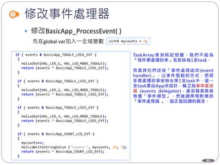 35
修改事件處理器
 修改BasicApp_ProcessEvent( )
uint8 mycounts = 0;先在global var加入一全域變數
if ( events & BasicApp_TOGGLE_LED1_EVT )
{
HalLedSet(HAL_LED_1, HAL_LED_MODE_TOGGLE);
return (events ^ BasicApp_TOGGLE_LED1_EVT);
}
if ( events & BasicApp_TOGGLE_LED2_EVT )
{
HalLedSet(HAL_LED_2, HAL_LED_MODE_TOGGLE);
return (events ^ BasicApp_TOGGLE_LED2_EVT);
}
if ( events & BasicApp_TOGGLE_LED3_EVT )
{
HalLedSet(HAL_LED_3, HAL_LED_MODE_TOGGLE);
return (events ^ BasicApp_TOGGLE_LED3_EVT);
}
if ( events & BasicApp_COUNT_LCD_EVT )
{
mycounts++;
HalLcdWriteStringValue ("Counts:", mycounts, 10, 1);
return (events ^ BasicApp_COUNT_LCD_EVT);
}
 