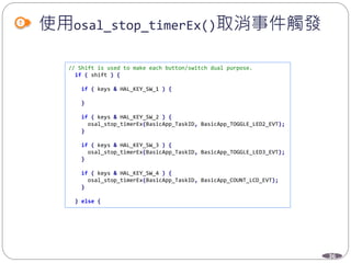 36
使用osal_stop_timerEx()取消事件觸發
// Shift is used to make each button/switch dual purpose.
if ( shift ) {
if ( keys & HAL_KEY_SW_1 ) {
}
if ( keys & HAL_KEY_SW_2 ) {
osal_stop_timerEx(BasicApp_TaskID, BasicApp_TOGGLE_LED2_EVT);
}
if ( keys & HAL_KEY_SW_3 ) {
osal_stop_timerEx(BasicApp_TaskID, BasicApp_TOGGLE_LED3_EVT);
}
if ( keys & HAL_KEY_SW_4 ) {
osal_stop_timerEx(BasicApp_TaskID, BasicApp_COUNT_LCD_EVT);
}
} else {
 