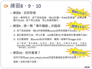 37
練習8、9、10
 練習8：定時取樣
設計一應用程式，按下起始鈕後，每0.5秒讀一次ADC取樣值，並將結果
顯示在LCD。按下停止鈕後，停止取樣與顯示。
 練習9：換一顆「事件驅動」的腦袋
 按下起始鈕後，每0.5秒遞增變數counts並將其值顯示在LCD上。
 當計數值等於30，停止計數，LCD會自動在1秒鐘後將計數值顯示為0。
 在計數期間，當counts為5的倍數時，觸發一個事件來toggle LED1。
為 了 練 習 「 事 件 驅 動 」 的 理 念 ， 請 用 「 事 件 」 的 觀 念 來 處 理 ， 不 要 在
BasicApp_COUNT_LCD_EVT的事件處理程序裡面直接調用HalLedSet()。你應該要調用
「事件設定」函式來做！
 練習10：如何重複？
如何不使用osal_start_reload_timer()而達到重複設定事件的效果？
請寫一支程式展示效果。
 