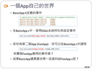 40
一個App自己的世界
 BasicApp.h定義的事件
 在BasicApp.c中，使用OSAL系統呼叫來設定事件
 若你有第二個App (FooApp)，你可以在BasicApp.c中調用
來觸發FooApp應用的事件嗎？
 如果BasicApp還需要夾帶一段資料給FooApp.c呢？
// Application Events (OSAL) - These are bit weighted definitions.
#define BasicApp_TOGGLE_LED1_EVT 0x0001
#define BasicApp_TOGGLE_LED2_EVT 0x0002
#define BasicApp_TOGGLE_LED3_EVT 0x0004
#define BasicApp_COUNT_LCD_EVT 0x0008
osal_set_event(BasicApp_TaskID, BasicApp_TOGGLE_LED1_EVT);
osal_set_event(FooApp_TaskID, FooApp_SOME_EVT);
 