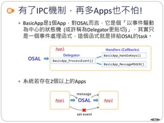 41
有了IPC機制，再多Apps也不怕!
 BasicApp是1個App，對OSAL而言，它是個「以事件驅動
為中心的狀態機 (或許稱為Delegator更貼切)」，其實只
是一個事件處理函式，這個函式就是排給OSAL的task。
 系統若存在2個以上的Apps
BasicApp_ProcessEvent()
BasicApp_HandleKeys()
BasicApp_MessageMSGCB()
 