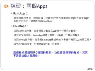 42
練習：兩個Apps
 BasicApp：
這個應用程式是一個控制器，它會以IPC的方式傳送訊息(指令或資料)給
系統中的另外一個應用程式CountApp。
 CountApp：
收到START指令後，它會開始計數並在LCD第一行顯示計數值。
收到STOP指令時，CountApp將停止計數，LCD第一行顯示將靜止。
收到WRITE指令後，它會將BasicApp傳過來的字串資料寫到LCD的第二行。
收到CLEAR指令後，它會將LCD的第二行清除。
 