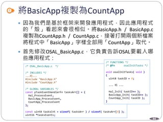 44
將BasicApp複製為CountApp
 因為我們是基於框架來開發應用程式，因此應用程式
的「殼」看起來會很相似。將BasicApp.h / BasicApp.c
複製為CountApp.h / CountApp.c，接著打開兩個新檔案
將程式中「BasicApp」字樣全部用「CountApp」取代。
 首先修改OSAL_BasicApp.c，它負責告訴OSAL要載入哪
些應用程式：
/* OSAL_BasicApp.c */
/* INCLUDES */
...略...
#include "BasicApp.h"
#include "CountApp.h"
/* GLOBAL VARIABLES */
const pTaskEventHandlerFn tasksArr[] = {
Hal_ProcessEvent,
BasicApp_ProcessEvent,
CountApp_ProcessEvent
};
const uint8 tasksCnt = sizeof( tasksArr ) / sizeof( tasksArr[0] );
uint16 *tasksEvents;
/* FUNCTIONS */
/* @fn osalInitTasks */
void osalInitTasks( void )
{
uint8 taskID = 0;
... 略 ...
Hal_Init( taskID++ );
BasicApp_Init( taskID++ );
CountApp_Init( taskID );
}
 