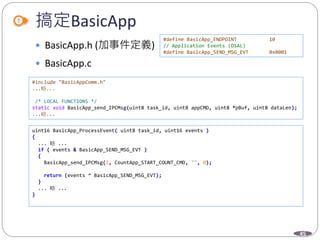 45
搞定BasicApp
 BasicApp.h (加事件定義)
 BasicApp.c
#define BasicApp_ENDPOINT 10
// Application Events (OSAL)
#define BasicApp_SEND_MSG_EVT 0x0001
#include "BasicAppComm.h"
...略...
/* LOCAL FUNCTIONS */
static void BasicApp_send_IPCMsg(uint8 task_id, uint8 appCMD, uint8 *pBuf, uint8 dataLen);
...略...
uint16 BasicApp_ProcessEvent( uint8 task_id, uint16 events )
{
... 略 ...
if ( events & BasicApp_SEND_MSG_EVT )
{
BasicApp_send_IPCMsg(2, CountApp_START_COUNT_CMD, "", 0);
return (events ^ BasicApp_SEND_MSG_EVT);
}
... 略 ...
}
 