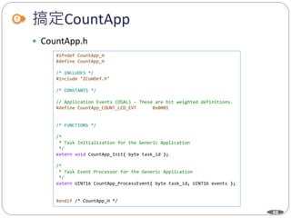 48
搞定CountApp
 CountApp.h
#ifndef CountApp_H
#define CountApp_H
/* INCLUDES */
#include "ZComDef.h"
/* CONSTANTS */
// Application Events (OSAL) - These are bit weighted definitions.
#define CountApp_COUNT_LCD_EVT 0x0001
/* FUNCTIONS */
/*
* Task Initialization for the Generic Application
*/
extern void CountApp_Init( byte task_id );
/*
* Task Event Processor for the Generic Application
*/
extern UINT16 CountApp_ProcessEvent( byte task_id, UINT16 events );
#endif /* CountApp_H */
 