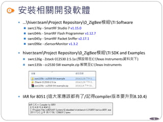 5
安裝相關開發軟體
 …hiver.teamProject Repository0_ZigBee模組TI Software
 swrc176y - SmartRF Studio 7 v1.15.0
 swrc044s - SmartRF Flash Programmer v1.12.7
 swrc045y - SmartRF Packet Sniffer v2.17.1
 swrc096e - zSensorMonitor v1.3.2
 hiver.teamProject Repository0_ZigBee模組TI SDK and Examples
 swrc126g - Zstack CC2530 2.5.1a (預設裝在C:Texas Instruments資料夾下)
 swrc135b - cc2530 SW example.zip 解開至C:Texas Instruments
 IAR for 8051 (這大家應該都有了/記得compiler版本要升到8.10.4)
 