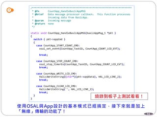 51
/*********************************************************************
* @fn CountApp_HandleBasicAppMSG
* @brief Data message processor callback. This function processes
* incoming data from BasicApp.
* @param Incoming message
* @return none
*/
static void CountApp_HandleBasicAppMSG(basicAppMsg_t *pkt )
{
switch ( pkt->appCmd )
{
case CountApp_START_COUNT_CMD:
osal_set_event(CountApp_TaskID, CountApp_COUNT_LCD_EVT);
break;
case CountApp_STOP_COUNT_CMD:
osal_stop_timerEx(CountApp_TaskID, CountApp_COUNT_LCD_EVT);
break;
case CountApp_WRITE_LCD_CMD:
HalLcdWriteString((char*)(pkt->appData), HAL_LCD_LINE_2);
break;
case CountApp_CLEAR_LCD_CMD:
HalLcdWriteString("", HAL_LCD_LINE_2);
break;
}
}
 