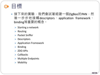 53
目標
 接下來的實驗，我們會試著組建一個ZigBee的PAN，然
後一步步地接觸descriptors、application framework、
binding等重要的概念。
 Starting a network
 Routing
 Packet Sniffer
 Descriptors
 Application Framework
 Binding
 ZDO APIs
 Callbacks
 Multiple Endpoints
 Mobility
 