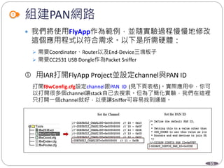 55
組建PAN網路
 我們將使用FlyApp作為範例，並隨實驗過程慢慢地修改
這個應用程式以符合需求。以下是所需硬體：
 需要Coordinator、Router以及End-Device三塊板子
 需要CC2531 USB Dongle作為Packet Sniffer
 用IAR打開FlyApp Project並設定channel與PAN ID
打開f8wConfig.cfg設定channel跟PAN ID (見下頁表格)。實際應用中，你可
以打開很多個channel讓stack自己去搜索。但為了簡化實驗，我們在這裡
只打開一個channel就好，以便讓Sniffer可容易找到通道。
 