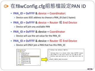 56
在f8wConfig.cfg組態檔設定PAN ID
 PAN_ID = 0xFFFF & device = Coordinator:
 Device uses IEEE address to choose a PAN_ID (last 2 bytes)
 PAN_ID = 0xFFFF & device = Router 或 End Device
 Device will join any available PAN
 PAN_ID ≠ 0xFFFF & device = Coordinator
 Device will use the set value for the PAN_ID
 PAN_ID ≠ 0xFFFF & device = Router 或 End Device
 Device will ONLY join a PAN that has this PAN_ID
 