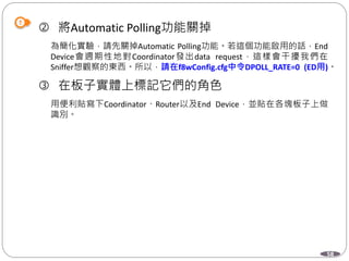 58
 將Automatic Polling功能關掉
為簡化實驗，請先關掉Automatic Polling功能。若這個功能啟用的話，End
Device會週期性地對Coordinator發出data request，這樣會干擾我們在
Sniffer想觀察的東西。所以，請在f8wConfig.cfg中令DPOLL_RATE=0 (ED用)。
 在板子實體上標記它們的角色
用便利貼寫下Coordinator、Router以及End Device，並貼在各塊板子上做
識別。
 