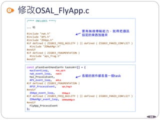 59
修改OSAL_FlyApp.c
/**** INCLUDES ****/
... 略
#include "nwk.h"
#include "APS.h"
#include "ZDApp.h"
#if defined ( ZIGBEE_FREQ_AGILITY ) || defined ( ZIGBEE_PANID_CONFLICT )
#include "ZDNwkMgr.h"
#endif
#if defined ( ZIGBEE_FRAGMENTATION )
#include "aps_frag.h"
#endif
const pTaskEventHandlerFn tasksArr[] = {
macEventLoop,
nwk_event_loop,
Hal_ProcessEvent,
APS_event_loop,
#if defined ( ZIGBEE_FRAGMENTATION )
APSF_ProcessEvent,
#endif
ZDApp_event_loop,
#if defined ( ZIGBEE_FREQ_AGILITY ) || defined ( ZIGBEE_PANID_CONFLICT )
ZDNwkMgr_event_loop,
#endif
FlyApp_ProcessEvent
};
mac_api.h
nwk.h
APS.h
aps_frag.h
ZDApp.h
ZDMwkMgr.h
 