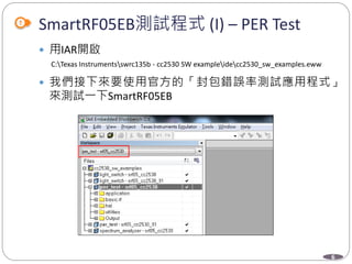 6
SmartRF05EB測試程式 (I) – PER Test
 用IAR開啟
C:Texas Instrumentsswrc135b - cc2530 SW exampleidecc2530_sw_examples.eww
 我們接下來要使用官方的「封包錯誤率測試應用程式」
來測試一下SmartRF05EB
 