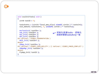 60
void osalInitTasks( void )
{
uint8 taskID = 0;
tasksEvents = (uint16 *)osal_mem_alloc( sizeof( uint16 ) * tasksCnt);
osal_memset( tasksEvents, 0, (sizeof( uint16 ) * tasksCnt));
macTaskInit( taskID++ );
nwk_init( taskID++ );
Hal_Init( taskID++ );
APS_Init( taskID++ );
#if defined ( ZIGBEE_FRAGMENTATION )
APSF_Init( taskID++ );
#endif
ZDApp_Init( taskID++ );
#if defined ( ZIGBEE_FREQ_AGILITY ) || defined ( ZIGBEE_PANID_CONFLICT )
ZDNwkMgr_Init( taskID++ );
#endif
FlyApp_Init( taskID );
}
 