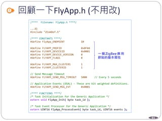 61
回顧一下FlyApp.h (不用改)
/**** Filename: FlyApp.h ****/
...略
#include "ZComDef.h"
/**** CONSTANTS ****/
#define FlyApp_ENDPOINT 10
#define FLYAPP_PROFID 0x0F04
#define FLYAPP_DEVICEID 0x0001
#define FLYAPP_DEVICE_VERSION 0
#define FLYAPP_FLAGS 0
#define FLYAPP_MAX_CLUSTERS 1
#define FLYAPP_CLUSTERID 1
// Send Message Timeout
#define FLYAPP_SEND_MSG_TIMEOUT 5000 // Every 5 seconds
// Application Events (OSAL) - These are bit weighted definitions.
#define FLYAPP_SEND_MSG_EVT 0x0001
/**** FUNCTIONS ****/
/* Task Initialization for the Generic Application */
extern void FlyApp_Init( byte task_id );
/* Task Event Processor for the Generic Application */
extern UINT16 FlyApp_ProcessEvent( byte task_id, UINT16 events );
 