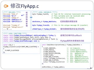 62
修改FlyApp.c
/**** INCLUDES ****/
#include "OSAL.h"
#include "AF.h"
#include "ZDApp.h"
#include "ZDObject.h"
#include "ZDProfile.h"
#include "FlyApp.h"
#include "DebugTrace.h"
... 略 ...
/***** LOCAL VARIABLES *****/
byte FlyApp_TaskID; // Task ID for internal task/event processing
// This variable will be received when
// FlyApp_Init() is called.
devStates_t FlyApp_NwkState;
byte FlyApp_TransID; // This is the unique message ID (counter)
afAddrType_t FlyApp_DstAddr;
/**** LOCAL FUNCTIONS ****/
static void FlyApp_ProcessZDOMsgs( zdoIncomingMsg_t *inMsg );
static void FlyApp_HandleKeys( byte shift, byte keys );
static void FlyApp_MessageMSGCB( afIncomingMSGPacket_t *pckt );
static void FlyApp_SendTheMessage( void );
const cId_t 
FlyApp_ClusterList[FLYAPP_MAX_CLUSTERS] =
{
FLYAPP_CLUSTERID
};
const SimpleDescriptionFormat_t FlyApp_SimpleDesc =
{
FLYAPP_ENDPOINT, // int Endpoint;
FLYAPP_PROFID, // uint16 AppProfId[2];
FLYAPP_DEVICEID, // uint16 AppDeviceId[2];
FLYAPP_DEVICE_VERSION, // int AppDevVer:4;
FLYAPP_FLAGS, // int AppFlags:4;
FLYAPP_MAX_CLUSTERS, // byte AppNumInClusters;
(cId_t *)FlyApp_ClusterList, // byte *pAppInClusterList;
FLYAPP_MAX_CLUSTERS, // byte AppNumInClusters;
(cId_t *)FlyApp_ClusterList // byte *pAppInClusterList;
};
endPointDesc_t FlyApp_epDesc;
 