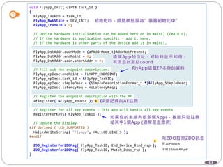 63
void FlyApp_Init( uint8 task_id )
{
FlyApp_TaskID = task_id;
FlyApp_NwkState = DEV_INIT;
FlyApp_TransID = 0;
// Device hardware initialization can be added here or in main() (Zmain.c).
// If the hardware is application specific - add it here.
// If the hardware is other parts of the device add it in main().
FlyApp_DstAddr.addrMode = (afAddrMode_t)AddrNotPresent;
FlyApp_DstAddr.endPoint = 0;
FlyApp_DstAddr.addr.shortAddr = 0;
// Fill out the endpoint description.
FlyApp_epDesc.endPoint = FLYAPP_ENDPOINT;
FlyApp_epDesc.task_id = &FlyApp_TaskID;
FlyApp_epDesc.simpleDesc = (SimpleDescriptionFormat_t *)&FlyApp_SimpleDesc;
FlyApp_epDesc.latencyReq = noLatencyReqs;
// Register the endpoint description with the AF
afRegister( &FlyApp_epDesc );
// Register for all key events - This app will handle all key events
RegisterForKeys( FlyApp_TaskID );
// Update the display
#if defined ( LCD_SUPPORTED )
HalLcdWriteString( "FlyApp", HAL_LCD_LINE_1 );
#endif
ZDO_RegisterForZDOMsg( FlyApp_TaskID, End_Device_Bind_rsp );
ZDO_RegisterForZDOMsg( FlyApp_TaskID, Match_Desc_rsp );
}
見 ZDProfile.h
手冊 Z-Stack API.pdf
 