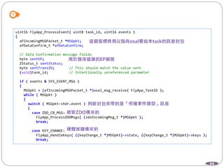 64
uint16 FlyApp_ProcessEvent( uint8 task_id, uint16 events )
{
afIncomingMSGPacket_t *MSGpkt;
afDataConfirm_t *afDataConfirm;
// Data Confirmation message fields
byte sentEP;
ZStatus_t sentStatus;
byte sentTransID; // This should match the value sent
(void)task_id; // Intentionally unreferenced parameter
if ( events & SYS_EVENT_MSG )
{
MSGpkt = (afIncomingMSGPacket_t *)osal_msg_receive( FlyApp_TaskID );
while ( MSGpkt )
{
switch ( MSGpkt->hdr.event )
{
case ZDO_CB_MSG:
FlyApp_ProcessZDOMsgs( (zdoIncomingMsg_t *)MSGpkt );
break;
case KEY_CHANGE:
FlyApp_HandleKeys( ((keyChange_t *)MSGpkt)->state, ((keyChange_t *)MSGpkt)->keys );
break;
 