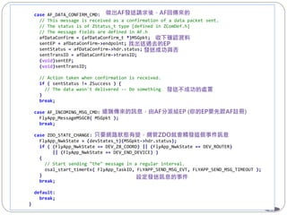65
case AF_DATA_CONFIRM_CMD:
// This message is received as a confirmation of a data packet sent.
// The status is of ZStatus_t type [defined in ZComDef.h]
// The message fields are defined in AF.h
afDataConfirm = (afDataConfirm_t *)MSGpkt;
sentEP = afDataConfirm->endpoint;
sentStatus = afDataConfirm->hdr.status;
sentTransID = afDataConfirm->transID;
(void)sentEP;
(void)sentTransID;
// Action taken when confirmation is received.
if ( sentStatus != ZSuccess ) {
// The data wasn't delivered -- Do something
}
break;
case AF_INCOMING_MSG_CMD:
FlyApp_MessageMSGCB( MSGpkt );
break;
case ZDO_STATE_CHANGE:
FlyApp_NwkState = (devStates_t)(MSGpkt->hdr.status);
if ( (FlyApp_NwkState == DEV_ZB_COORD) || (FlyApp_NwkState == DEV_ROUTER)
|| (FlyApp_NwkState == DEV_END_DEVICE) )
{
// Start sending "the" message in a regular interval.
osal_start_timerEx( FlyApp_TaskID, FLYAPP_SEND_MSG_EVT, FLYAPP_SEND_MSG_TIMEOUT );
}
break;
default:
break;
}
 