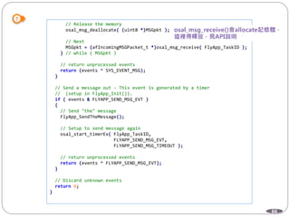 66
// Release the memory
osal_msg_deallocate( (uint8 *)MSGpkt );
// Next
MSGpkt = (afIncomingMSGPacket_t *)osal_msg_receive( FlyApp_TaskID );
} // while ( MSGpkt )
// return unprocessed events
return (events ^ SYS_EVENT_MSG);
}
// Send a message out - This event is generated by a timer
// (setup in FlyApp_Init()).
if ( events & FLYAPP_SEND_MSG_EVT )
{
// Send "the" message
FlyApp_SendTheMessage();
// Setup to send message again
osal_start_timerEx( FlyApp_TaskID,
FLYAPP_SEND_MSG_EVT,
FLYAPP_SEND_MSG_TIMEOUT );
// return unprocessed events
return (events ^ FLYAPP_SEND_MSG_EVT);
}
// Discard unknown events
return 0;
}
 