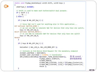 68
static void FlyApp_HandleKeys( uint8 shift, uint8 keys )
{
zAddrType_t dstAddr;
// Shift is used to make each button/switch dual purpose.
if ( shift ) {
... 略 ...
} else {
if ( keys & HAL_KEY_SW_1 ) {
// Since SW1 isn't used for anything else in this application...
#if defined( SWITCH1_BIND )
// we can use SW1 to simulate SW2 for devices that only have one switch,
keys |= HAL_KEY_SW_2;
#elif defined( SWITCH1_MATCH )
// or use SW1 to simulate SW4 for devices that only have one switch
keys |= HAL_KEY_SW_4;
#endif
}
if ( keys & HAL_KEY_SW_2 ) {
HalLedSet ( HAL_LED_4, HAL_LED_MODE_OFF );
// Initiate an End Device Bind Request for the mandatory endpoint
dstAddr.addrMode = Addr16Bit;
dstAddr.addr.shortAddr = 0x0000; // Coordinator
ZDP_EndDeviceBindReq( &dstAddr, NLME_GetShortAddr(),
FlyApp_epDesc.endPoint,
FLYAPP_PROFID,
FLYAPP_MAX_CLUSTERS, (cId_t *)FlyApp_ClusterList,
FLYAPP_MAX_CLUSTERS, (cId_t *)FlyApp_ClusterList,
FALSE );
}
 