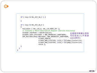 69
if ( keys & HAL_KEY_SW_3 ) {
}
if ( keys & HAL_KEY_SW_4 )
{
HalLedSet ( HAL_LED_4, HAL_LED_MODE_OFF );
// Initiate a Match Description Request (Service Discovery)
dstAddr.addrMode = AddrBroadcast;
dstAddr.addr.shortAddr = NWK_BROADCAST_SHORTADDR;
ZDP_MatchDescReq( &dstAddr, NWK_BROADCAST_SHORTADDR,
FLYAPP_PROFID,
FLYAPP_MAX_CLUSTERS, (cId_t *)FlyApp_ClusterList,
FLYAPP_MAX_CLUSTERS, (cId_t *)FlyApp_ClusterList,
FALSE );
}
}
}
 
