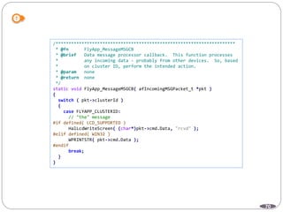 70
/*********************************************************************
* @fn FlyApp_MessageMSGCB
* @brief Data message processor callback. This function processes
* any incoming data - probably from other devices. So, based
* on cluster ID, perform the intended action.
* @param none
* @return none
*/
static void FlyApp_MessageMSGCB( afIncomingMSGPacket_t *pkt )
{
switch ( pkt->clusterId )
{
case FLYAPP_CLUSTERID:
// "the" message
#if defined( LCD_SUPPORTED )
HalLcdWriteScreen( (char*)pkt->cmd.Data, "rcvd" );
#elif defined( WIN32 )
WPRINTSTR( pkt->cmd.Data );
#endif
break;
}
}
 