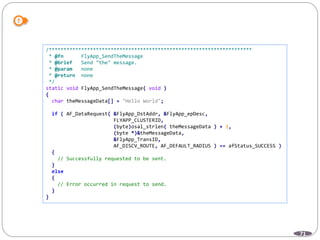 71
/*********************************************************************
* @fn FlyApp_SendTheMessage
* @brief Send "the" message.
* @param none
* @return none
*/
static void FlyApp_SendTheMessage( void )
{
char theMessageData[] = "Hello World";
if ( AF_DataRequest( &FlyApp_DstAddr, &FlyApp_epDesc,
FLYAPP_CLUSTERID,
(byte)osal_strlen( theMessageData ) + 1,
(byte *)&theMessageData,
&FlyApp_TransID,
AF_DISCV_ROUTE, AF_DEFAULT_RADIUS ) == afStatus_SUCCESS )
{
// Successfully requested to be sent.
}
else
{
// Error occurred in request to send.
}
}
 