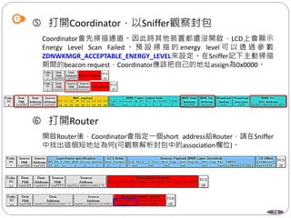 73
 打開Coordinator，以Sniffer觀察封包
Coordinator會先掃描通道。因此時其他裝置都還沒開啟，LCD上會顯示
Energy Level Scan Failed 。 預 設 掃 描 的 energy level 可 以 透 過 參 數
ZDNWKMGR_ACCEPTABLE_ENERGY_LEVEL來設定。在Sniffer記下主動掃描
期間的beacon request，Coordinator應該把自己的地址assign為0x0000。
 打開Router
開啟Router後，Coordinator會指定一個short address給Router，請在Sniffer
中找出這個短地址為何(可觀察解析封包中的association欄位)。
 