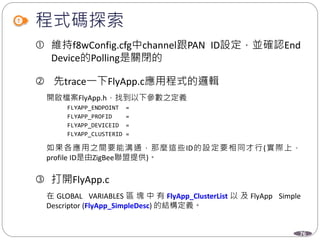 76
程式碼探索
 維持f8wConfig.cfg中channel跟PAN ID設定，並確認End
Device的Polling是關閉的
 先trace一下FlyApp.c應用程式的邏輯
開啟檔案FlyApp.h，找到以下參數之定義
FLYAPP_ENDPOINT =
FLYAPP_PROFID =
FLYAPP_DEVICEID =
FLYAPP_CLUSTERID =
如果各應用之間要能溝通，那麼這些ID的設定要相同才行(實際上，
profile ID是由ZigBee聯盟提供)。
 打開FlyApp.c
在 GLOBAL VARIABLES 區 塊 中 有 FlyApp_ClusterList 以 及 FlyApp Simple
Descriptor (FlyApp_SimpleDesc) 的結構定義。
 