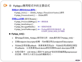 77
 FlyApp.c應用程式中的主要函式
兩個API (開放由OSAL調用)：
FlyApp_Init() – 由OSAL_FlyApp.c 的osalInitTasks()調用
FlyApp_ProcessEvent() – 由OSAL調用
四個local函數 (宣告為static)：
FlyApp_ProcessZDOMsgs()
FlyApp_HandleKeys()
FlyApp_MessgaeMSGCB()
FlyApp_SendTheMessage()
 FlyApp_Init() :
 當FlyApp在OSAL_FlyApp.c被初始化時，OSAL會先執行FlyApp_Init()。
 定義Endpoint Descriptor結構、向AF層註冊此endpoint的description
 向OSAL註冊按鍵callback、負責寫東西到LCD、向ZDO註冊2個綁定類型
的callbacks，以及負責做end device綁定回應與match descriptor回應。
 在程式碼中，LCD Write上面的”if defined”敘述則是編譯器preprocessor
的定義，用來引入或引出LCD的驅動程式。
 