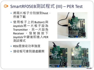 8
SmartRF05EB測試程式 (III) – PER Test
 將兩片板子分別接到host，
然後下載
 使用板子上的Button1與
Joystick 將 一 片 板 子 設 為
Transmitter，另一片設為
Receiver 。 發 射 端 按 下
Joystick中鍵後即進入PER
測試模式
 RSSI是接收功率強度
 接收板可拿到遠處觀察
 