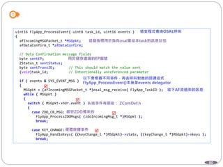 80
uint16 FlyApp_ProcessEvent( uint8 task_id, uint16 events )
{
afIncomingMSGPacket_t *MSGpkt;
afDataConfirm_t *afDataConfirm;
// Data Confirmation message fields
byte sentEP;
ZStatus_t sentStatus;
byte sentTransID; // This should match the value sent
(void)task_id; // Intentionally unreferenced parameter
if ( events & SYS_EVENT_MSG )
{
MSGpkt = (afIncomingMSGPacket_t *)osal_msg_receive( FlyApp_TaskID );
while ( MSGpkt )
{
switch ( MSGpkt->hdr.event )
{
case ZDO_CB_MSG:
FlyApp_ProcessZDOMsgs( (zdoIncomingMsg_t *)MSGpkt );
break;
case KEY_CHANGE:
FlyApp_HandleKeys( ((keyChange_t *)MSGpkt)->state, ((keyChange_t *)MSGpkt)->keys );
break;




 