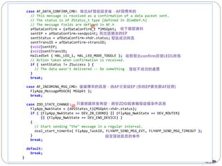 81
case AF_DATA_CONFIRM_CMD:
// This message is received as a confirmation of a data packet sent.
// The status is of ZStatus_t type [defined in ZComDef.h]
// The message fields are defined in AF.h
afDataConfirm = (afDataConfirm_t *)MSGpkt;
sentEP = afDataConfirm->endpoint;
sentStatus = afDataConfirm->hdr.status;
sentTransID = afDataConfirm->transID;
(void)sentEP;
(void)sentTransID;
HalLedSet ( HAL_LED_1, HAL_LED_MODE_TOGGLE );
// Action taken when confirmation is received.
if ( sentStatus != ZSuccess ) {
// The data wasn't delivered -- Do something
}
break;
case AF_INCOMING_MSG_CMD:
FlyApp_MessageMSGCB( MSGpkt );
break;
case ZDO_STATE_CHANGE:
FlyApp_NwkState = (devStates_t)(MSGpkt->hdr.status);
if ( (FlyApp_NwkState == DEV_ZB_COORD) || (FlyApp_NwkState == DEV_ROUTER)
|| (FlyApp_NwkState == DEV_END_DEVICE) )
{
// Start sending "the" message in a regular interval.
osal_start_timerEx( FlyApp_TaskID, FLYAPP_SEND_MSG_EVT, FLYAPP_SEND_MSG_TIMEOUT );
}
break;
default:
break;
}


 