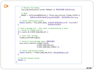 82
// Release the memory
osal_msg_deallocate( (uint8 *)MSGpkt );
// Next
MSGpkt = (afIncomingMSGPacket_t *)osal_msg_receive( FlyApp_TaskID );
}
// return unprocessed events
return (events ^ SYS_EVENT_MSG);
}
// Send a message out - This event is generated by a timer
// (setup in FlyApp_Init()).
if ( events & FLYAPP_SEND_MSG_EVT )
{
// Send "the" message
FlyApp_SendTheMessage();
// Setup to send message again
osal_start_timerEx( FlyApp_TaskID,
FLYAPP_SEND_MSG_EVT,
FLYAPP_SEND_MSG_TIMEOUT );
// return unprocessed events
return (events ^ FLYAPP_SEND_MSG_EVT);
}
// Discard unknown events
return 0;
}
 