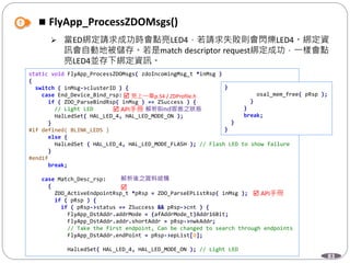 83
 FlyApp_ProcessZDOMsgs()
 當ED綁定請求成功時會點亮LED4，若請求失敗則會閃爍LED4。綁定資
訊會自動地被儲存。若是match descriptor request綁定成功，一樣會點
亮LED4並存下綁定資訊。
static void FlyApp_ProcessZDOMsgs( zdoIncomingMsg_t *inMsg )
{
switch ( inMsg->clusterID ) {
case End_Device_Bind_rsp:
if ( ZDO_ParseBindRsp( inMsg ) == ZSuccess ) {
// Light LED
HalLedSet( HAL_LED_4, HAL_LED_MODE_ON );
}
#if defined( BLINK_LEDS )
else {
HalLedSet ( HAL_LED_4, HAL_LED_MODE_FLASH ); // Flash LED to show failure
}
#endif
break;
case Match_Desc_rsp:
{
ZDO_ActiveEndpointRsp_t *pRsp = ZDO_ParseEPListRsp( inMsg );
if ( pRsp ) {
if ( pRsp->status == ZSuccess && pRsp->cnt ) {
FlyApp_DstAddr.addrMode = (afAddrMode_t)Addr16Bit;
FlyApp_DstAddr.addr.shortAddr = pRsp->nwkAddr;
// Take the first endpoint, Can be changed to search through endpoints
FlyApp_DstAddr.endPoint = pRsp->epList[0];
HalLedSet( HAL_LED_4, HAL_LED_MODE_ON ); // Light LED
}
osal_mem_free( pRsp );
}
}
break;
}
}
 API手冊

 見上一章p.54 / ZDProfile.h
 API手冊
 