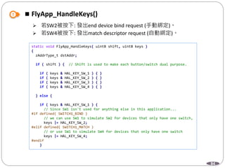 84
 FlyApp_HandleKeys()
 若SW2被按下: 發出end device bind request (手動綁定)。
 若SW4被按下: 發出match descriptor request (自動綁定)。
static void FlyApp_HandleKeys( uint8 shift, uint8 keys )
{
zAddrType_t dstAddr;
if ( shift ) { // Shift is used to make each button/switch dual purpose.
if ( keys & HAL_KEY_SW_1 ) { }
if ( keys & HAL_KEY_SW_2 ) { }
if ( keys & HAL_KEY_SW_3 ) { }
if ( keys & HAL_KEY_SW_4 ) { }
} else {
if ( keys & HAL_KEY_SW_1 ) {
// Since SW1 isn't used for anything else in this application...
#if defined( SWITCH1_BIND )
// we can use SW1 to simulate SW2 for devices that only have one switch,
keys |= HAL_KEY_SW_2;
#elif defined( SWITCH1_MATCH )
// or use SW1 to simulate SW4 for devices that only have one switch
keys |= HAL_KEY_SW_4;
#endif
}
 