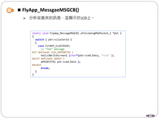 86
 FlyApp_MessgaeMSGCB()
 分析收進來的訊息，並顯示於LCD上。
static void FlyApp_MessageMSGCB( afIncomingMSGPacket_t *pkt )
{
switch ( pkt->clusterId )
{
case FLYAPP_CLUSTERID:
// "the" message
#if defined( LCD_SUPPORTED )
HalLcdWriteScreen( (char*)pkt->cmd.Data, "rcvd" );
#elif defined( WIN32 )
WPRINTSTR( pkt->cmd.Data );
#endif
break;
}
}
 