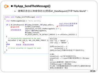 87
 FlyApp_SendTheMessage()
 建構訊息並以無線發送出(透過AF_DataRequest)字串”Hello World”。
static void FlyApp_SendTheMessage( void )
{
char theMessageData[] = "Hello World";
if ( AF_DataRequest( &FlyApp_DstAddr, &FlyApp_epDesc,
FLYAPP_CLUSTERID,
(byte)osal_strlen( theMessageData ) + 1,
(byte *)&theMessageData,
&FlyApp_TransID,
AF_DISCV_ROUTE, AF_DEFAULT_RADIUS ) == afStatus_SUCCESS )
{
// Successfully requested to be sent.
HalLedSet ( HAL_LED_2, HAL_LED_MODE_TOGGLE );
}
else
{
// Error occurred in request to send.
}
}
 API手冊
#include
char *s1 = "ABCDE" ;
char s2[] = "ABCDE" ;
[結果] strlen(s1) = 5
strlen(s2) = 5
[說明] strlen():回傳字串長度(“不”含哨兵字元)
[比較]
sizeof(s2) = 6 (“有”包括哨兵字元)
sizeof(s1) = 1 (sizeof 回傳的是指標的大小為1 byte)
另外，
strlen()會讀到第一個哨兵字元為止
也就是ascii-code十六進位值00
所以萬一你想要讓動態產生的字元陣列可以讀取長度的話
請務必在最後面加一個0
 
