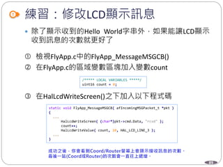 89
練習：修改LCD顯示訊息
 除了顯示收到的Hello World字串外，如果能讓LCD顯示
收到訊息的次數就更好了
 檢視FlyApp.c中的FlyApp_MessageMSGCB()
 在FlyApp.c的區域變數區塊加入變數count
 在HalLcdWriteScreen()之下加入以下程式碼
/***** LOCAL VARIABLES *****/
uint16 count = 0;
static void FlyApp_MessageMSGCB( afIncomingMSGPacket_t *pkt )
{
...
HalLcdWriteScreen( (char*)pkt->cmd.Data, "rcvd" );
count++;
HalLcdWriteValue( count, 10, HAL_LCD_LINE_3 );
...
}
 